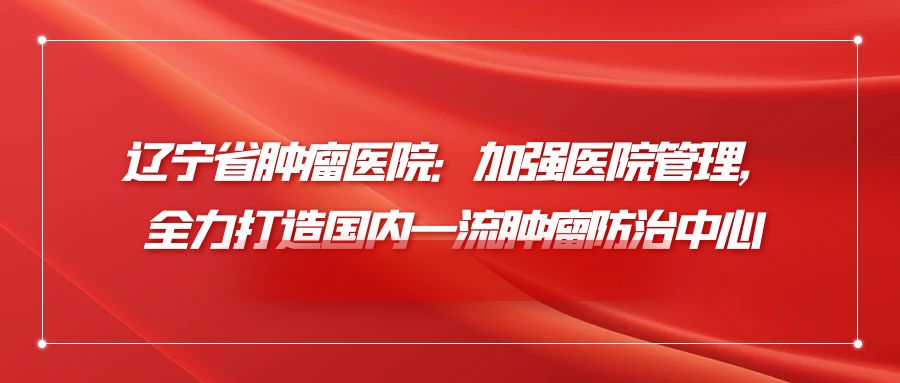 辽宁省肿瘤医院：加强医院管理，全力打造国内一流肿瘤防治中心.jpg